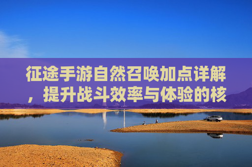 征途手游自然召唤加点详解，提升战斗效率与体验的核心策略