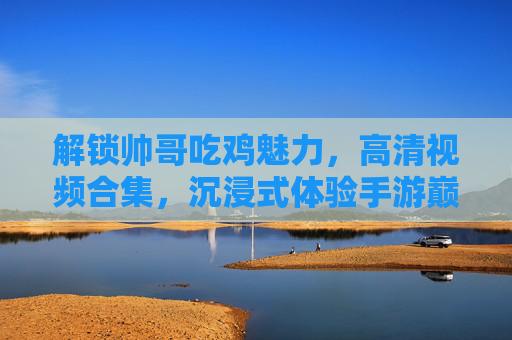 解锁帅哥吃鸡魅力,高清视频合集,沉浸式体验手游巅峰时刻