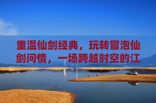 重温仙剑经典,玩转冒泡仙剑问情,一场跨越时空的江湖梦