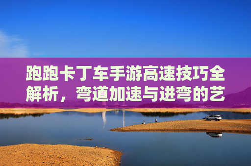 跑跑卡丁车手游高速技巧全解析，弯道加速与进弯的艺术，跑跑卡丁车手游高速技巧全解析，弯道加速与进弯的艺术