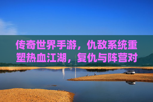 传奇世界手游,仇敌系统重塑热血江湖,复仇与阵营对抗的全新体验