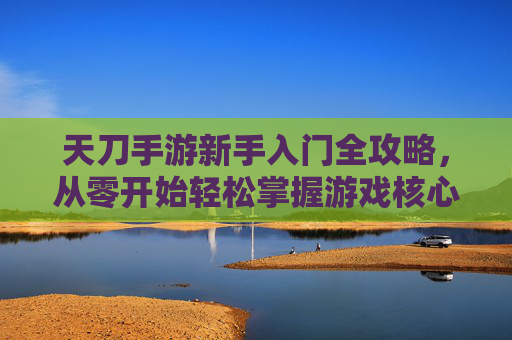 天刀手游新手入门全攻略，从零开始轻松掌握游戏核心玩法，天刀手游新手入门全攻略，从零开始轻松掌握游戏核心玩法