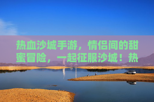 热血沙城手游，情侣间的甜蜜冒险，一起征服沙城！热血沙城手游，情侣甜蜜冒险，一起征服沙城！