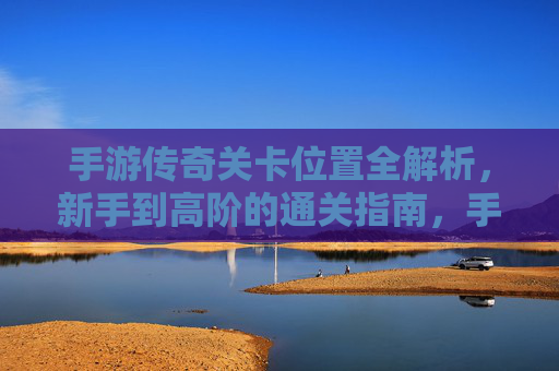 手游传奇关卡位置全解析，新手到高阶的通关指南，手游传奇关卡位置全解析，新手到高阶通关指南