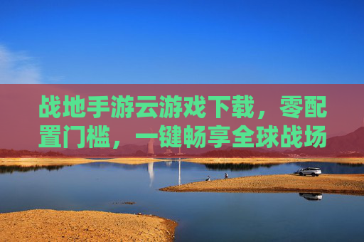 战地手游云游戏下载,零配置门槛,一键畅享全球战场热血体验