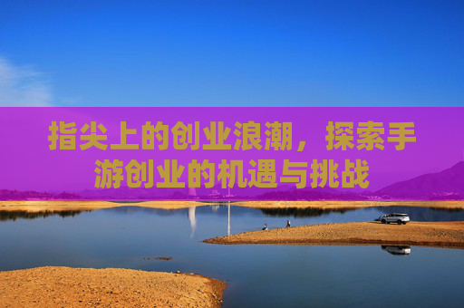 指尖上的创业浪潮,探索手游创业的机遇与挑战