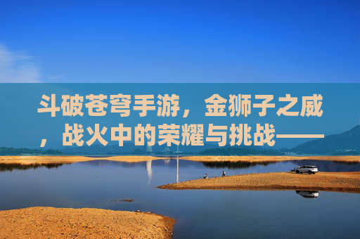 斗破苍穹手游，金狮子之威，战火中的荣耀与挑战——金狮子角色深度解析与实战指南，斗破苍穹手游，金狮子之威，战火中的荣耀与挑战——金狮子角色深度解析与实战指南