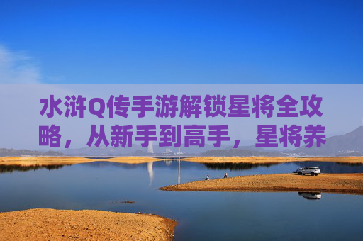 水浒Q传手游解锁星将全攻略,从新手到高手,星将养成与搭配技巧解析,水浒Q传手游星将全攻略,从新手到高手养成与搭配技巧解析