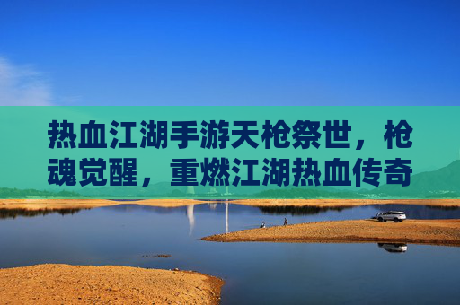 热血江湖手游天枪祭世，枪魂觉醒，重燃江湖热血传奇
