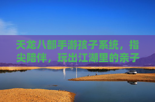 天龙八部手游孩子系统,指尖陪伴,玩出江湖里的亲子成长故事,天龙八部手游孩子系统,指尖陪伴,玩出江湖里的亲子成长故事