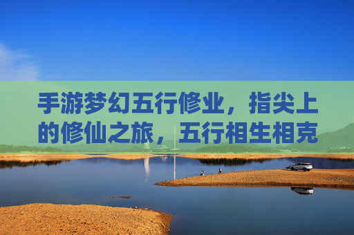 手游梦幻五行修业,指尖上的修仙之旅,五行相生相克,开启修仙新篇章