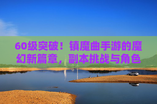 60级突破!镇魔曲手游的魔幻新篇章,副本挑战与角色进阶指南