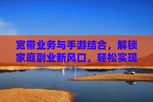 宽带业务与手游结合,解锁家庭副业新风口,轻松实现月入过万?宽带业务与手游结合,解锁家庭副业新风口,轻松实现月入过万?