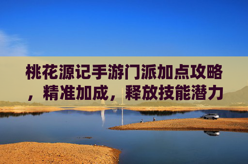 桃花源记手游门派加点攻略，精准加成，释放技能潜力，畅享仙侠战斗乐趣，桃花源记手游门派加点攻略，精准加成，释放技能潜力，畅享仙侠战斗乐趣
