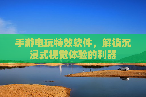 手游电玩特效软件,解锁沉浸式视觉体验的利器