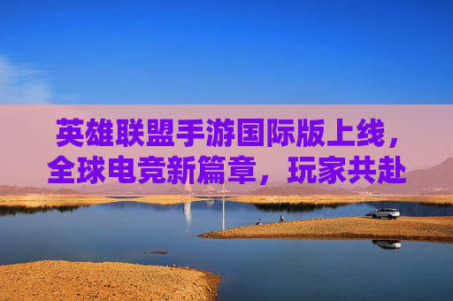 英雄联盟手游国际版上线,全球电竞新篇章,玩家共赴全球竞技盛宴