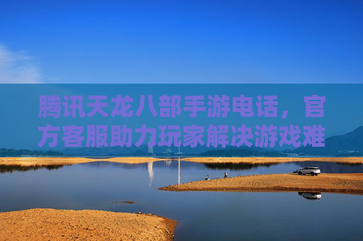 腾讯天龙八部手游电话，官方客服助力玩家解决游戏难题，畅享经典武侠世界
