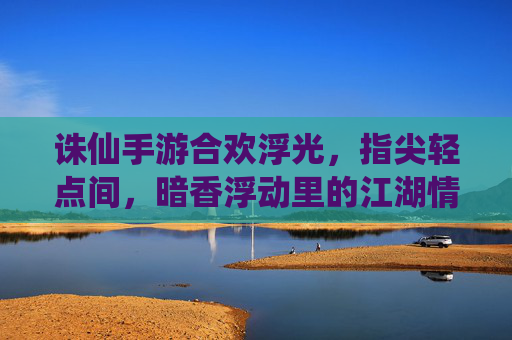 诛仙手游合欢浮光,指尖轻点间,暗香浮动里的江湖情愫与仙侠魅影,诛仙手游合欢浮光,指尖轻点间,暗香浮动里的仙侠江湖情愫