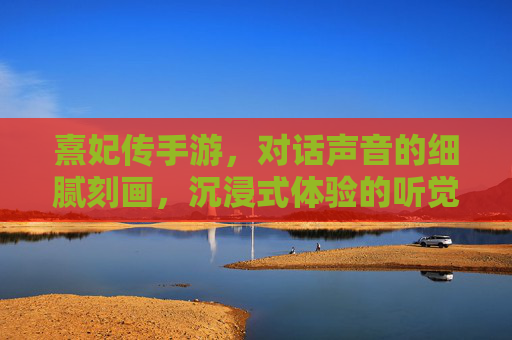 熹妃传手游,对话声音的细腻刻画,沉浸式体验的听觉盛宴——从配音细节看游戏的沉浸感构建,熹妃传手游,对话声音的细腻刻画,沉浸式体验的听觉盛宴——从配音细节看游戏沉浸感构建