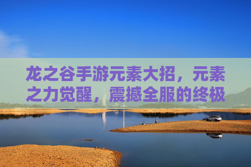 龙之谷手游元素大招，元素之力觉醒，震撼全服的终极技能解析