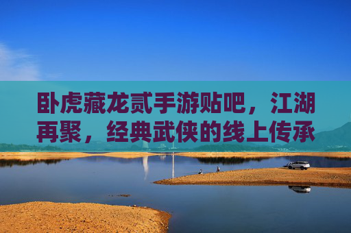 卧虎藏龙贰手游贴吧,江湖再聚,经典武侠的线上传承与玩家共鸣
