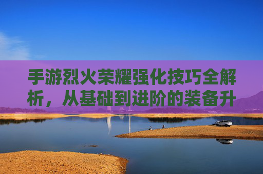 手游烈火荣耀强化技巧全解析，从基础到进阶的装备升级攻略