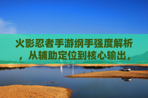 火影忍者手游纲手强度解析,从辅助定位到核心输出,她的崛起之路与策略指南