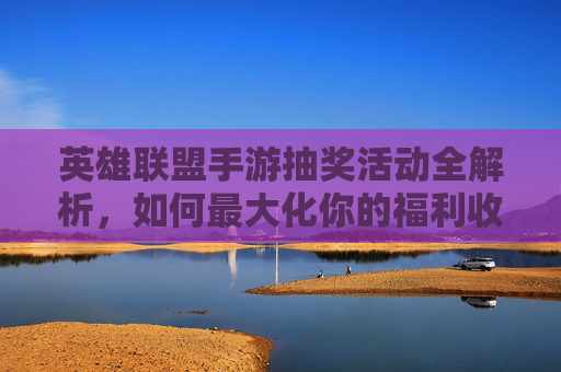 英雄联盟手游抽奖活动全解析,如何最大化你的福利收获?英雄联盟手游抽奖活动全解析,如何最大化你的福利收获?