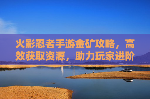 火影忍者手游金矿攻略,高效获取资源,助力玩家进阶之路