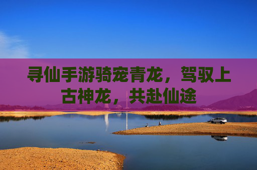 寻仙手游骑宠青龙,驾驭上古神龙,共赴仙途