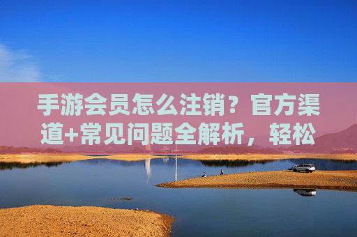 手游会员怎么注销?官方渠道+常见问题全解析,轻松退费不踩坑,手游会员怎么注销?官方渠道+常见问题全解析,轻松退费不踩坑