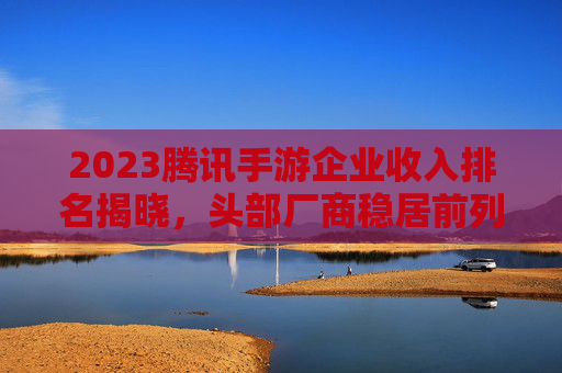 2023腾讯手游企业收入排名揭晓，头部厂商稳居前列，新势力崛起重塑市场格局，2023腾讯手游企业收入排名揭晓，头部厂商稳居前列，新势力崛起重塑市场格局