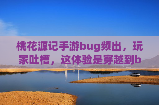 桃花源记手游bug频出，玩家吐槽，这体验是穿越到bug源吗？桃花源记手游bug频出，玩家吐槽，这体验是穿越到bug源吗？