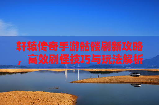 轩辕传奇手游骷髅刷新攻略，高效刷怪技巧与玩法解析，轩辕传奇手游骷髅刷新攻略，高效刷怪技巧与玩法解析