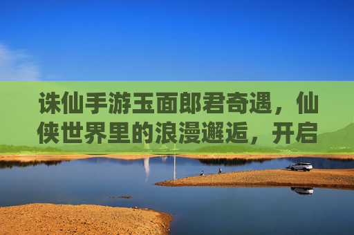 诛仙手游玉面郎君奇遇,仙侠世界里的浪漫邂逅,开启一段跨越仙凡的奇幻之旅,诛仙手游玉面郎君奇遇,仙侠世界里的浪漫邂逅,开启一段跨越仙凡的奇幻之旅