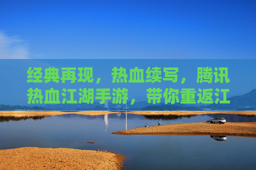 经典再现，热血续写，腾讯热血江湖手游，带你重返江湖梦，经典再现，热血续写，腾讯热血江湖手游，带你重返江湖梦