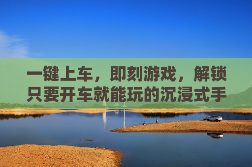 一键上车,即刻游戏,解锁只要开车就能玩的沉浸式手游新体验