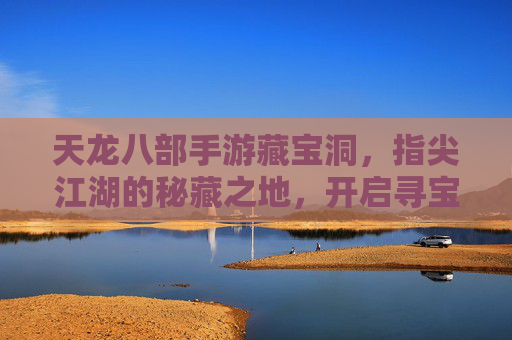 天龙八部手游藏宝洞,指尖江湖的秘藏之地,开启寻宝新篇章,天龙八部手游藏宝洞,指尖江湖的秘藏之地,开启寻宝新篇章