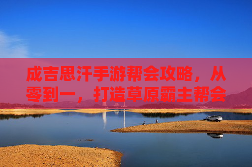成吉思汗手游帮会攻略,从零到一,打造草原霸主帮会