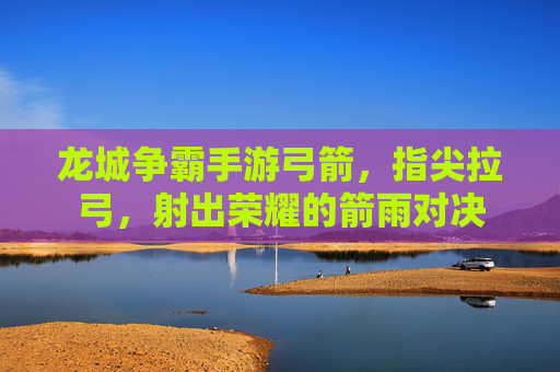 龙城争霸手游弓箭,指尖拉弓,射出荣耀的箭雨对决
