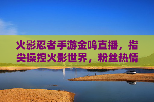 火影忍者手游金鸣直播,指尖操控火影世界,粉丝热情互动点燃直播间