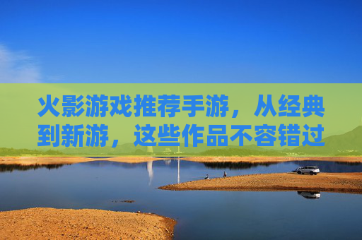 火影游戏推荐手游,从经典到新游,这些作品不容错过!