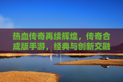 热血传奇再续辉煌,传奇合成版手游,经典与创新交融的巅峰之作