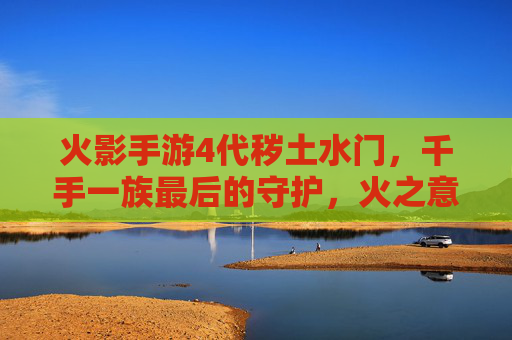 火影手游4代秽土水门,千手一族最后的守护,火之意志的永恒回响,火影手游4代秽土水门,千手一族的守护,火之意志的永恒回响