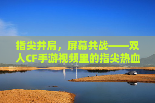 指尖并肩，屏幕共战——双人CF手游视频里的指尖热血与情感共鸣