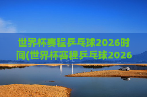 世界杯赛程乒乓球2026时间(世界杯赛程乒乓球2026时间表)2026乒乓球世界杯赛程时间及时间表