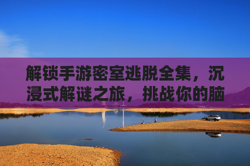解锁手游密室逃脱全集，沉浸式解谜之旅，挑战你的脑力极限！