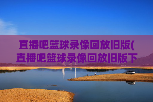 直播吧篮球录像回放旧版(直播吧篮球录像回放旧版下载)