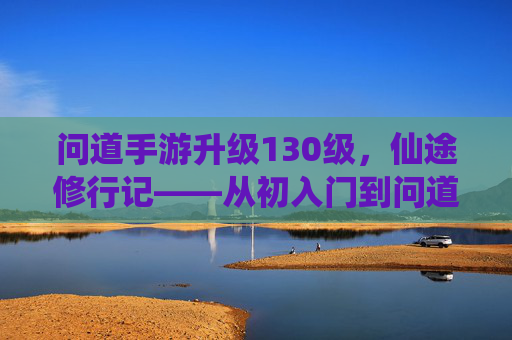 问道手游升级130级,仙途修行记——从初入门到问道巅峰的点滴感悟