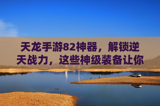 天龙手游82神器，解锁逆天战力，这些神级装备让你轻松称霸江湖